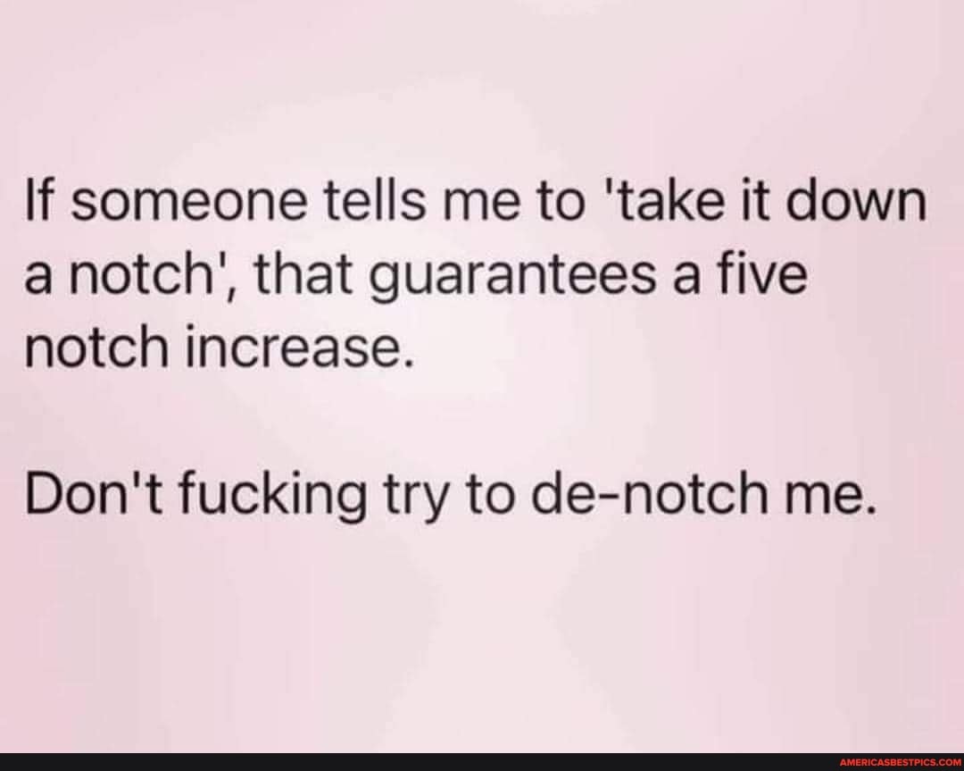 If someone tells me to 'take it down a notch', that guarantees a five notch increase.
Don't fucking try to de-notch me.