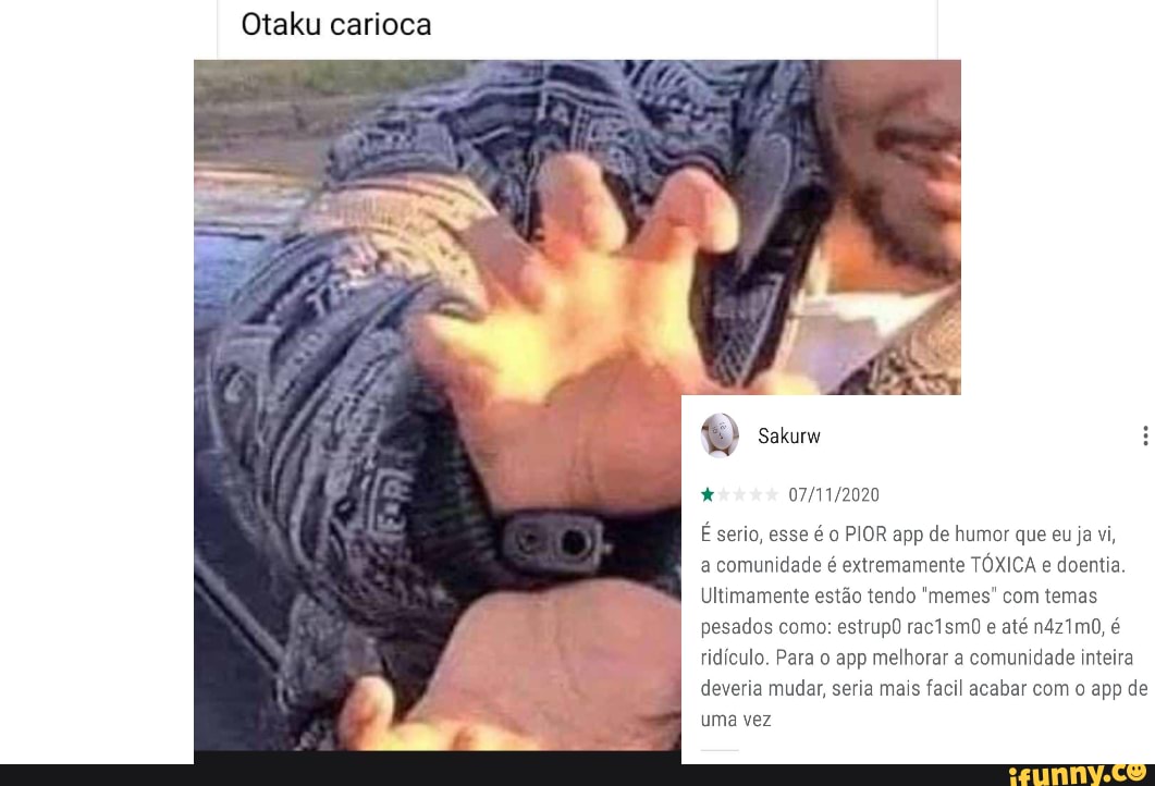 Otaku carioca
Sakurw
É serio, esse é PIOR app de humor que eu ja vi,
a comunidade é extremamente TÓXICA e doentia
Ultimamente estão tendo "memes" com temas pesados como: estrup0 rac1smO e até n421mO, é ridículo. Para o app melhorar a comunidade inteira deveria mudar, seria mais facil acabar com o app de uma vez