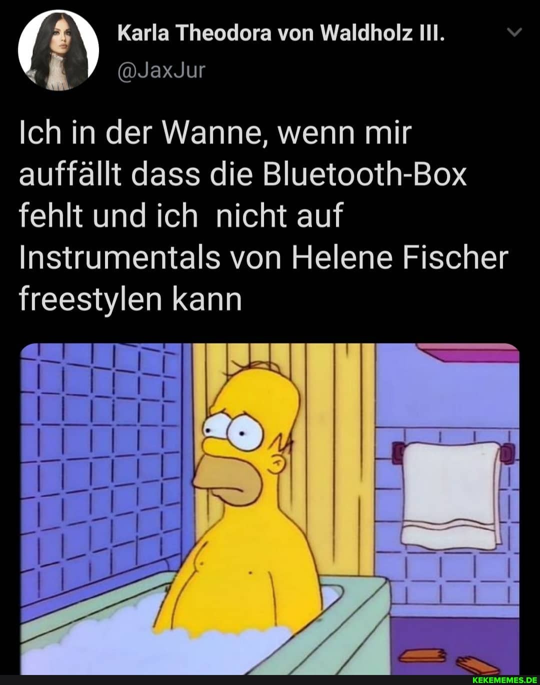 Ich in der Wanne, wenn mir auffällt dass die Bluetooth-Box fehlt und ich nicht auf
Instrumentals von Helene Fischer freestylen kann