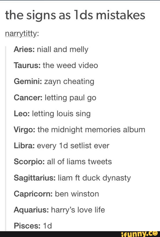 the signs as 1ds mistakes
narrytitty:
Aries: niall and melly
Taurus: the weed video
Gemini: zayn cheating
Cancer: letting paul go
Leo: letting louis sing
Virgo: the midnight memories album
Libra: every 1d setlist ever
Scorpio: all of liams tweets
Sagittarius: liam ft duck dynasty
Capricorn: ben Winston
Aquarius: harry’s love life
Pisces: 1d