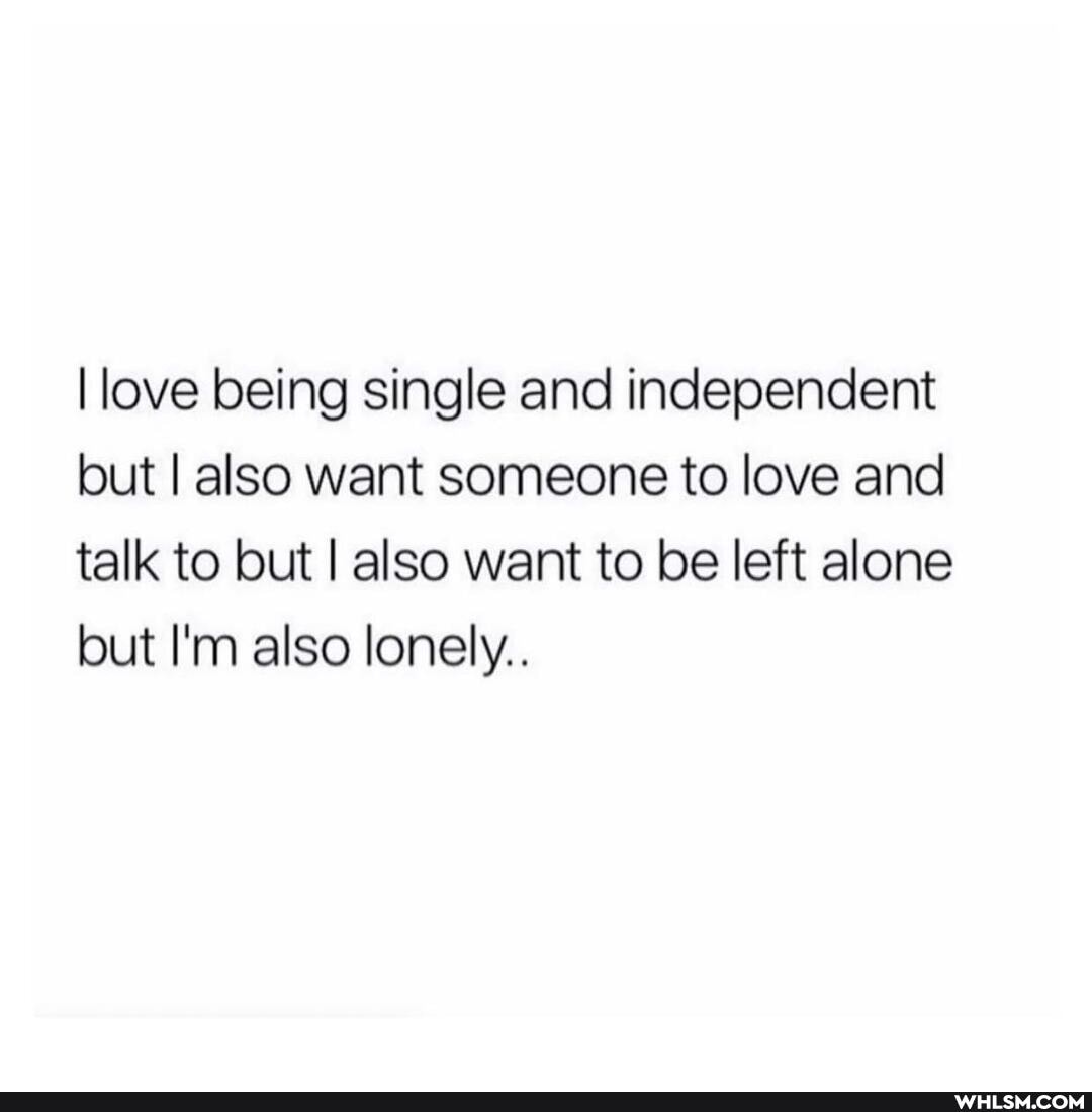 I love being single and independent but I also want someone to love and talk to but I also want to be left alone but I'm also lonely..