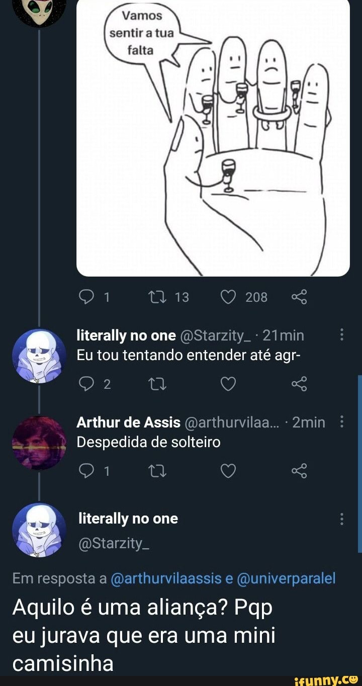 Vamos sentir a tua falta
208
literally no one (OStarzity. - 21min
Eu tou tentando entender até agr-
Arthur de Assis (marthurvilaa... 2min
Despedida de solteiro
literally no one
(DStarzity.
Em resposta a
Aquilo é uma aliança? Pqp eu jurava que era uma mini camisinha