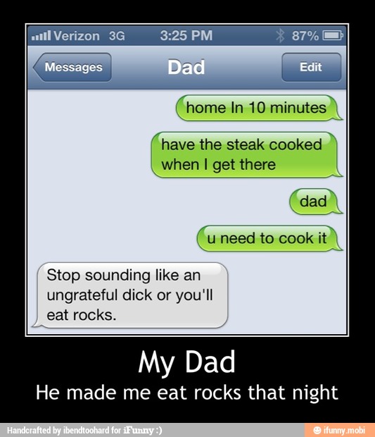 home In 10 minutes
(have the steak cooked when I get there
Stop sounding like an
ungrateful dick or you'll
eat rocks.
My
He made me eat rocks that night - My Dad
He made me eat rocks that night