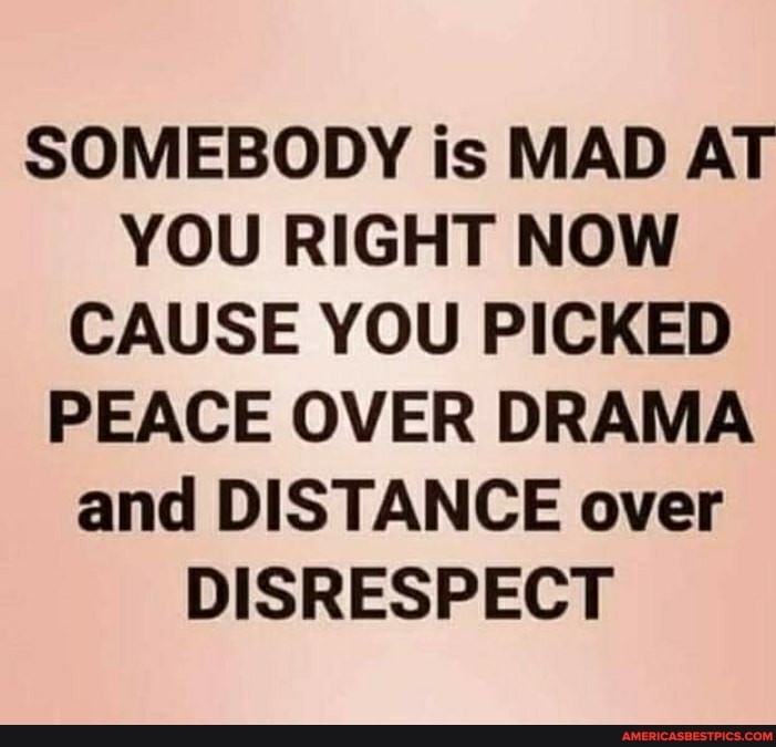 SOMEBODY is MAD AT YOU RIGHT NOW CAUSE YOU PICKED PEACE OVER DRAMA and DISTANCE over
DISRESPECT