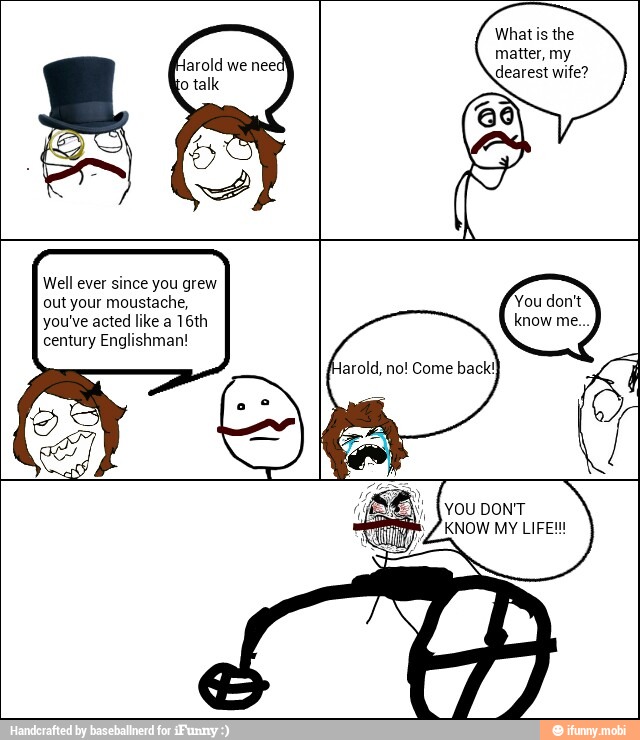 Well ever since you grew
out your moustache,
you've acted like a 16th