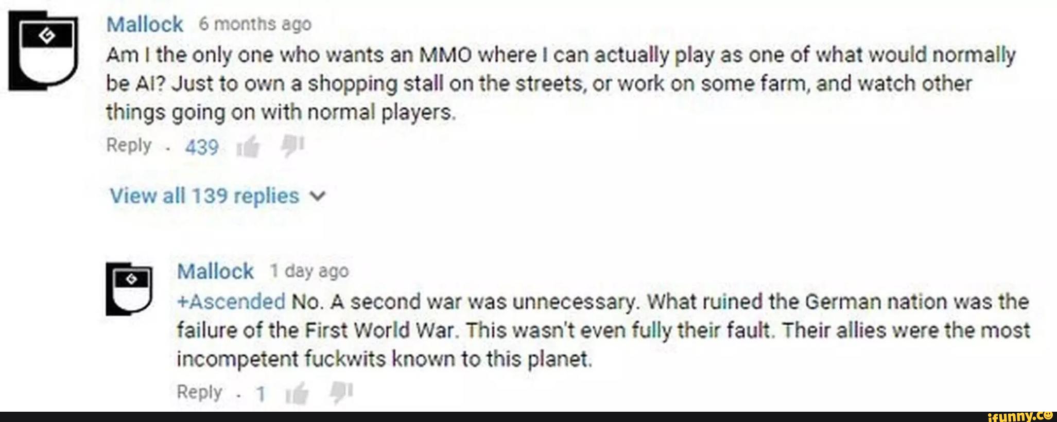 Am I the only one who wants an MMO where I can actually play as one of what would normally
be AI? Just to own a shopping stall on the streets, or work on some farm, and watch other
things going on with normal players.
Reply
-
.139
Mallock 6months ago
View all 139 replies v
'
(, , Mallock 1 day 690
b
+Ascended No. A second war was unnecessary. What ruined the German nation was the
failure of the First World War. This wasn't even fully their fault. Their allies were the most
incompetent fuckwits known to this planet.
Reply
.
1