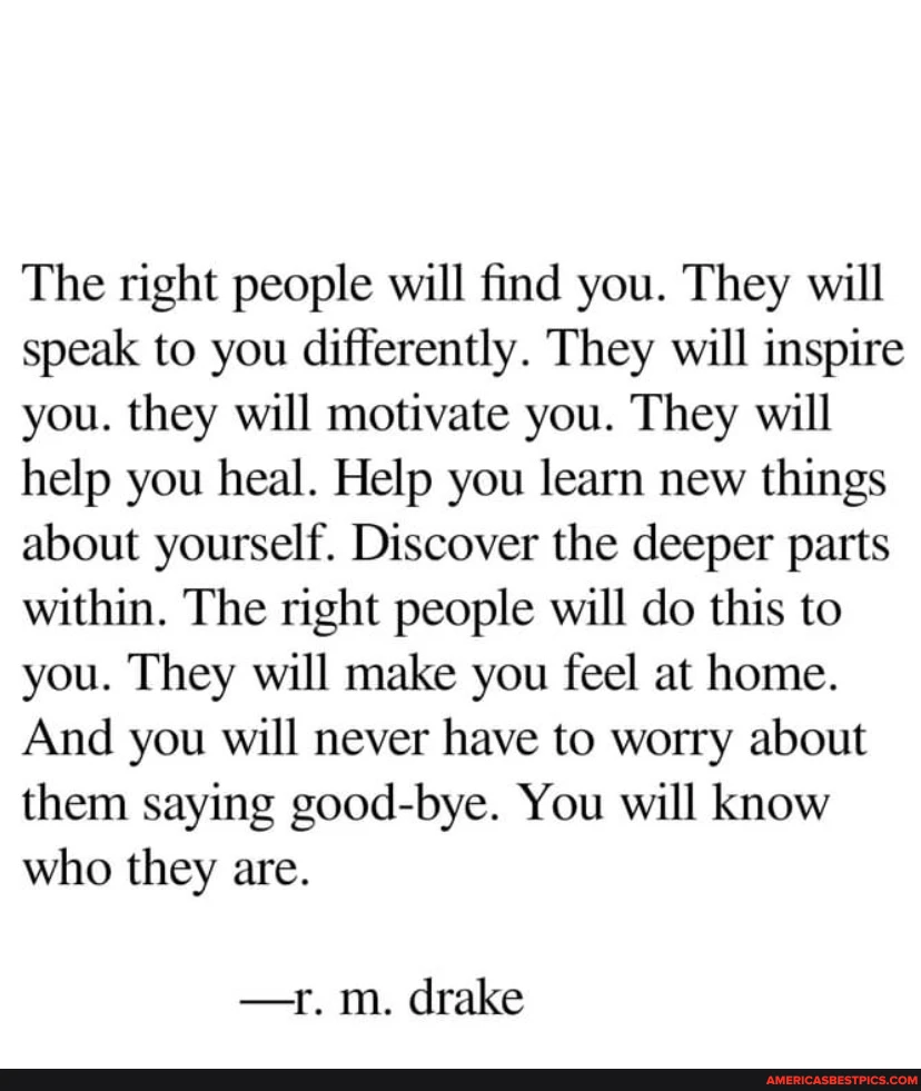 The right people will find you. They will speak to you differently. They will inspire you. they will motivate you. They will help you heal. Help you learn new things about yourself. Discover the deeper parts within. The right people will do this to you. They will make you feel at home.
And you will never have to worry about them saying good-bye. You will know who they are.
-r. m. drake