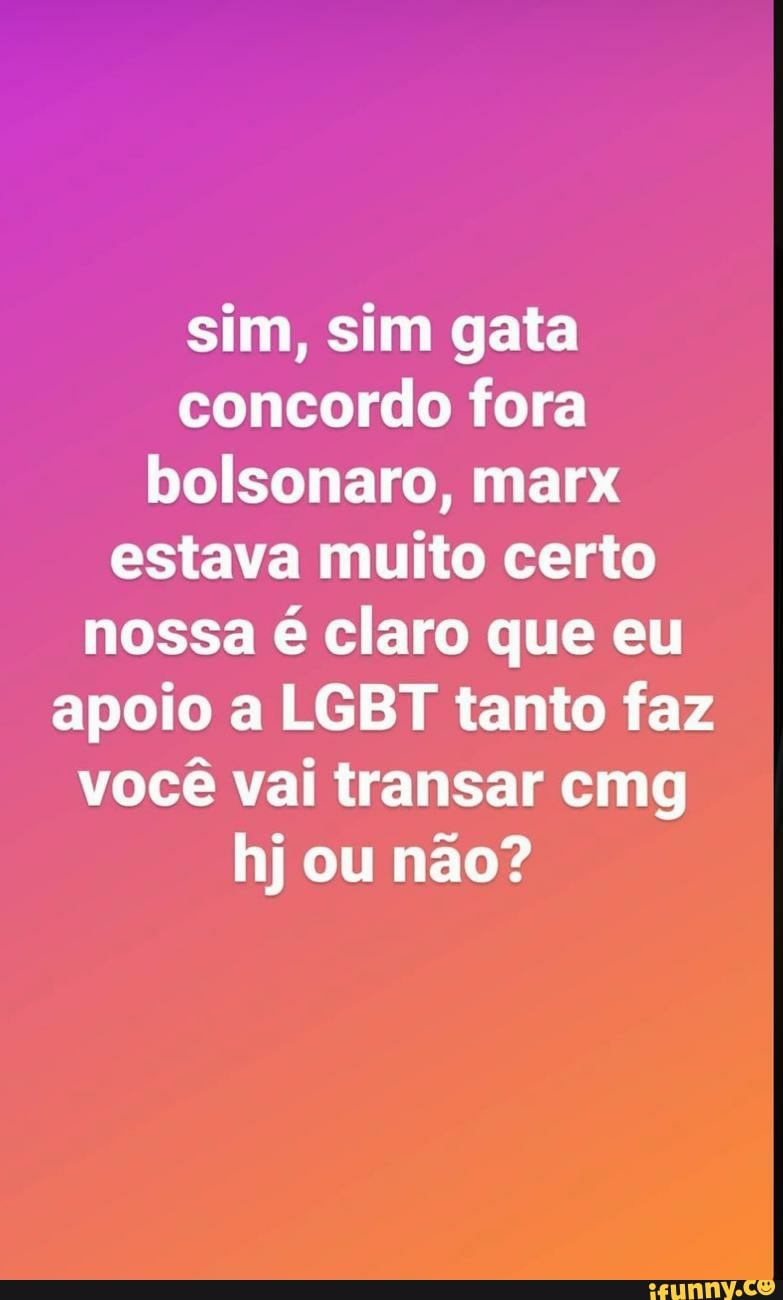 sim, sim gata concordo fora bolsonaro, marx estava muito certo nossa é claro que eu apoio a LGBT tanto faz você vai transar cmg hj ou não?