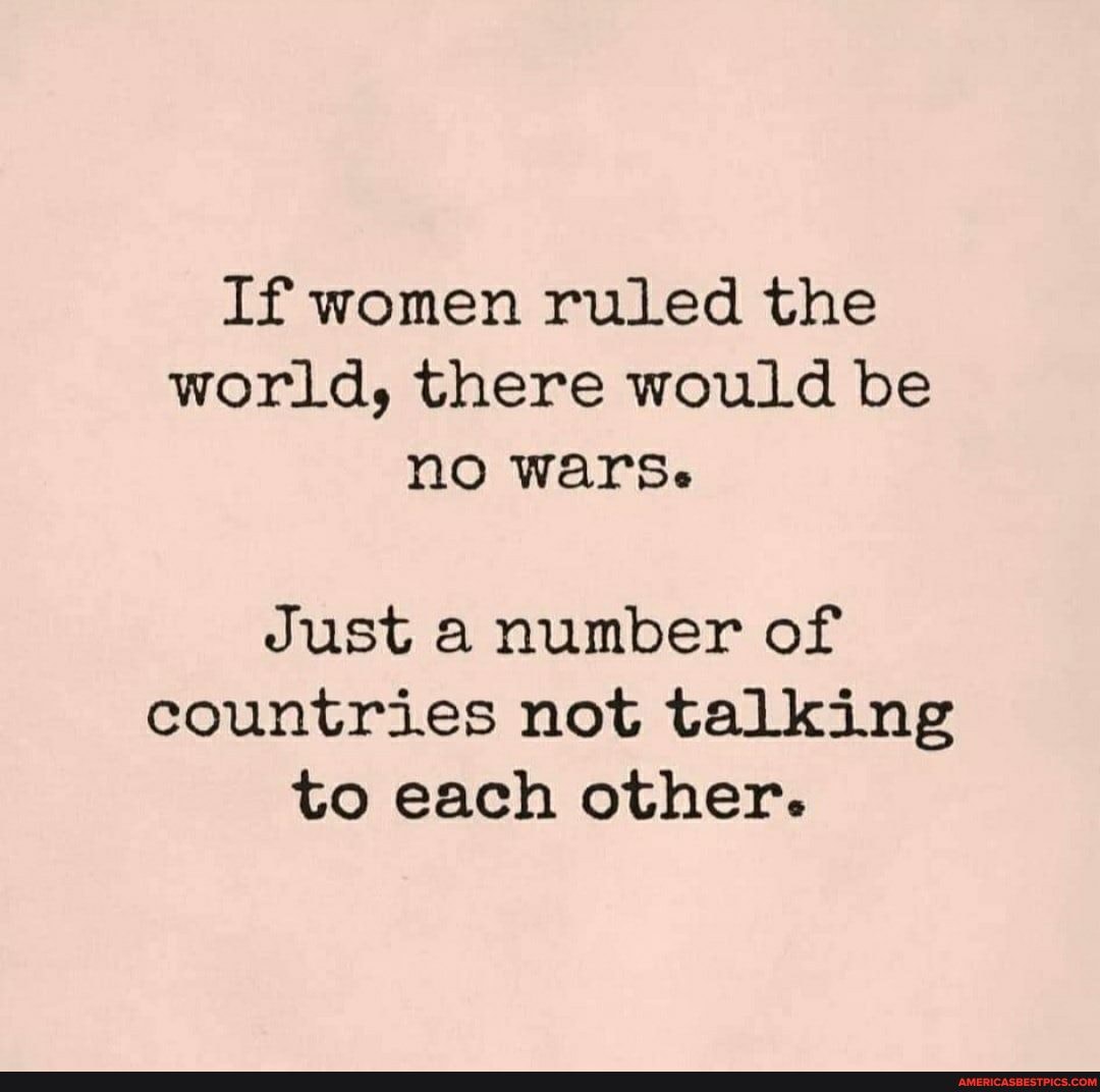 If women ruled the world, there would be no wars.
Just a number of countries not talking to each other.