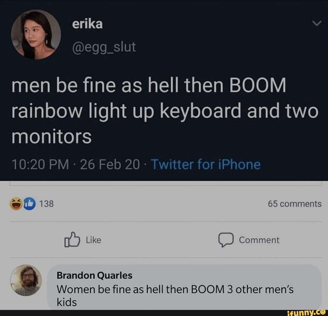 erika
men be fine as hell then BOOM rainbow light up keyboard and two monitors
PM 26 Feb 20 - Twitter for iPhone
65 comments
Like Comment
Brandon Quarles
Women be fine as hell then BOOM 3 other men's kids