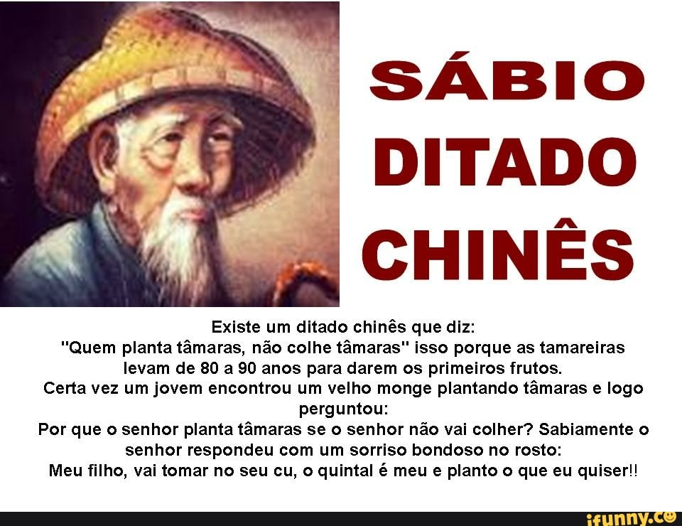 I SÁBIO
DITADO
CHINÊS
Existe um ditado chinês que diz:
"Quem planta tâmaras, não colhe tâmaras" isso porque as tamareiras
levam de 80 a 90 anos para darem os primeiros frutos.
Certa vez um jovem encontrou um velho monge plantando tâmaras e logo
perguntou:
Por que o senhor planta tâmaras se o senhor não vai colher? Sabiamente o
senhor respondeu com um sorriso bondoso no rosto:
Meu filho, vai tomar no seu cu, o quintal é meu e planto o que eu quiser!