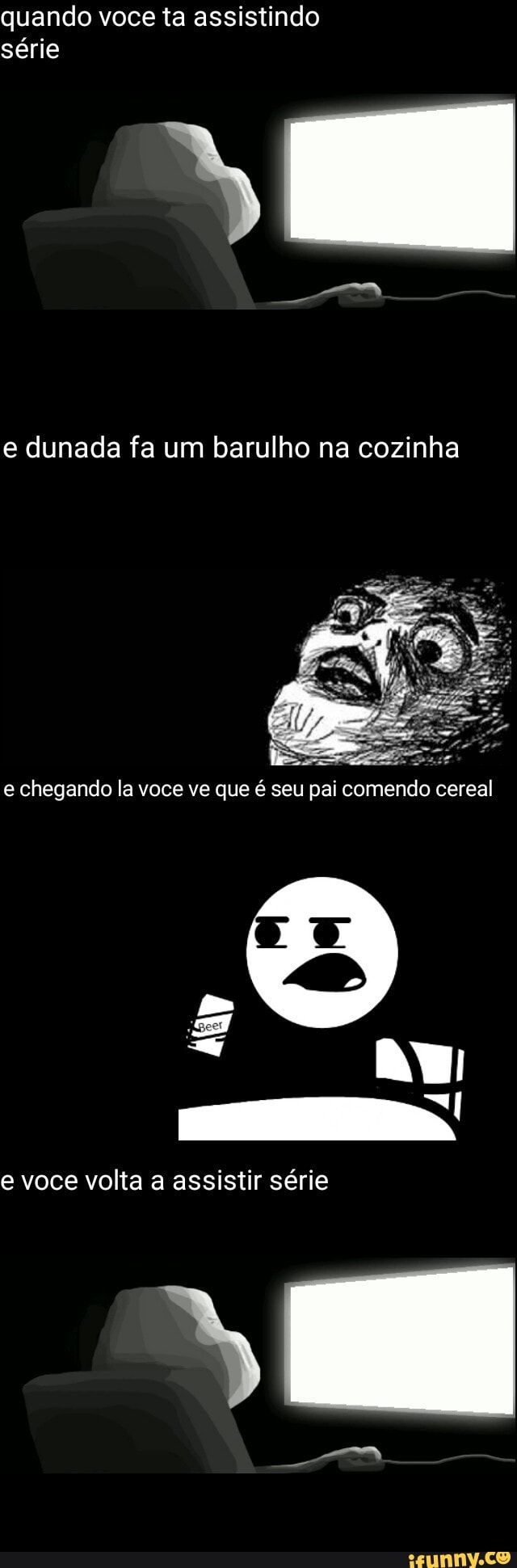quando voce ta assistindo
série
e dunada fa um barulho na cozinha
e chegando la voce ve que é seu pai comendo cereal
