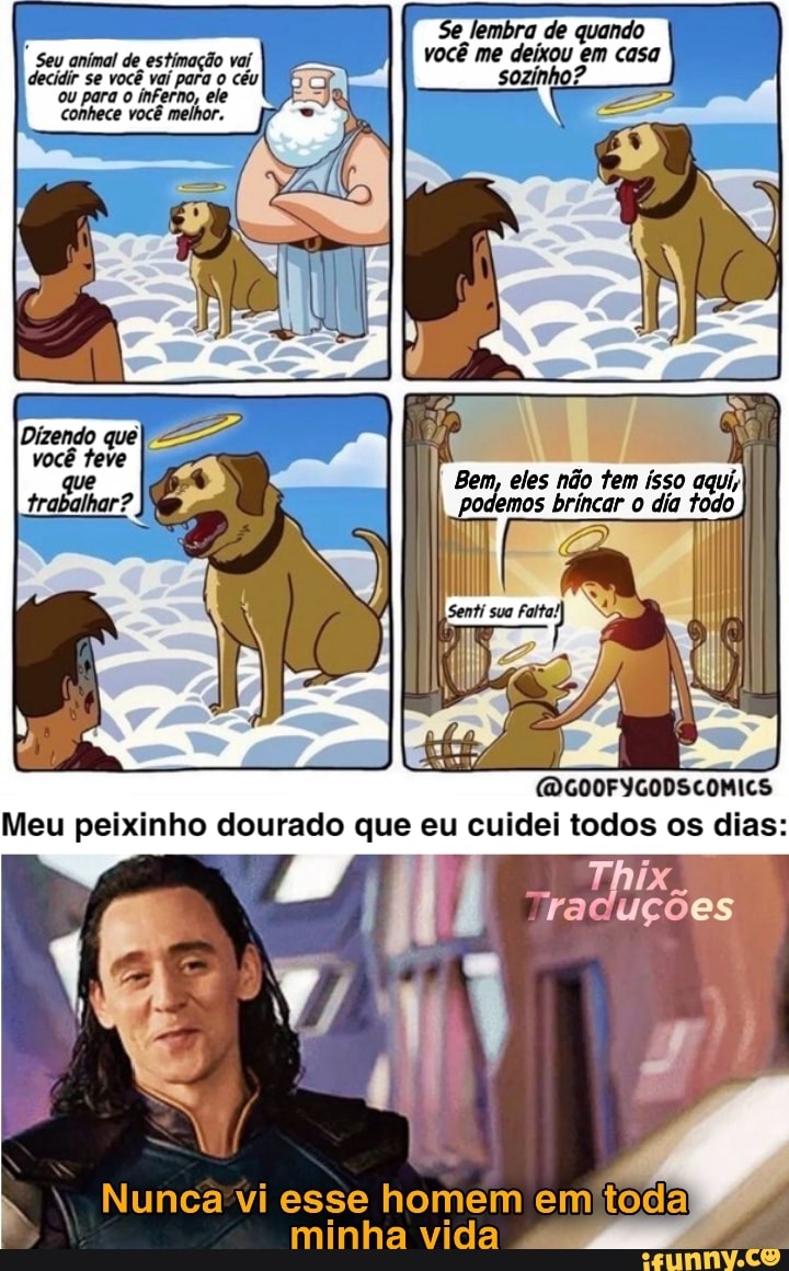 Seu animal de estimação vaí decidir se você vaí para o céu ou para o inferno, ele conhece você melhor.
Bem, eles não tem isso
I podemos brincar o dia todo
Dizendo queI
-AM trabalhar?
(DGOOFYGODSCOMICS Meu peixinho dourado que eu cuidei todos os dias:
Nunca vi esse homem em toda
