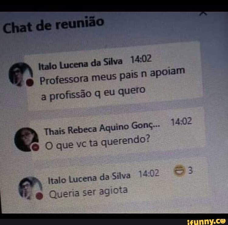 Chat de reunião
talo Lucena da Silva
Professora meus pa a profissão q, eu quero
is n apoiam
Thais Rebeca Aquino Gonç..- 1402
Oquevcis querendo?
+2.02
us
ltalo Lucena da Silva
Queria ser agioia