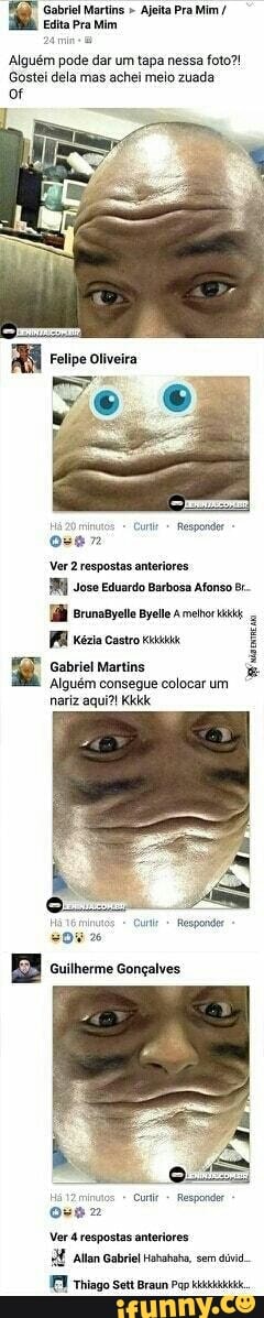 Gabriel Martins " Ajeita Pra Mim
Edita Pra Mim
Alguém pode dar um tapa nessa foto?!
Gostei dela mas achei meio zuada
Há mutos Cue Respondor -
Ver 2 respostas anteriores
Jose Eduardo Barbosa Afonso runagyeto Ames ia castro
Gabriel Martins
Alguém consegue colocar um nariz aqui?! Kkk
Há tEmos = Cu Respondor
Guilherme Gonçalves.
Hã minutos Responder,
Ver 4 respostas anteriores.
Allan Gabriel Hahahaha, sem dúvid..
Thiago Sett Braun Pap