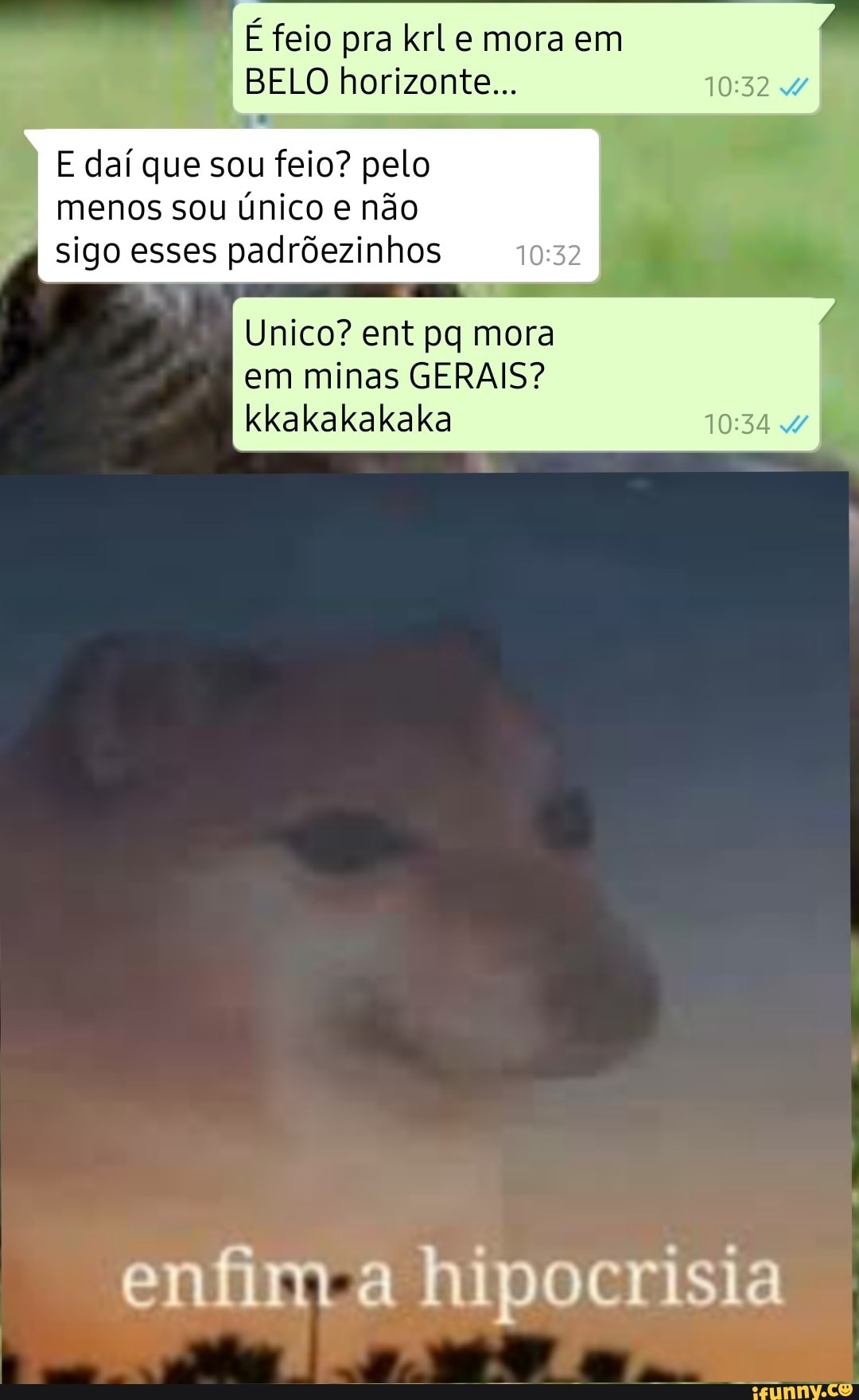 IE feio pra krLe mora em
BELO horizonte...
i
E daf que sou feio? pelo
menos sou único e não
sigo esses padrõezinhos 032 I
Unico? ent pq mora
kkakakakaka 10:34 4/
enfim a hipocrisia