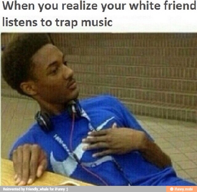 When you realize your white friend
listens to trap music