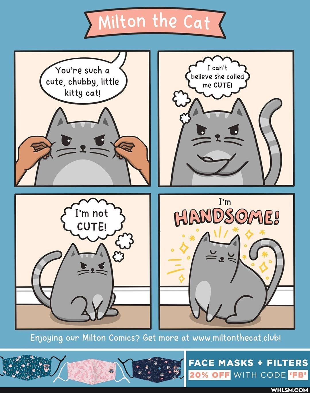 Milton the Cat
You're such a cant believe she called cute, chubby, little me CUTE!
kitty cat!
Enjoying our Milton Comics? Get more at www.miltonthecat.club!
FACE MASKS + FILTERS
20% OFF
WITH CODE