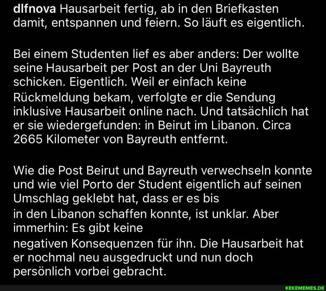 difnova Hausarbeit fertig, ab in den Briefkasten damit, entspannen und feiern. So läuft es eigentlich.
Bei einem Studenten lief es aber anders: Der wollte seine Hausarbeit per Post an der Uni Bayreuth schicken. Eigentlich. Weil er einfach keine
Rückmeldung bekam, verfolgte er die Sendung inklusive Hausarbeit online nach. Und tatsächlich hat er sie wiedergefunden: in Beirut im Libanon. Circa
2665 Kilometer von Bayreuth entfernt.
Wie die Post Beirut und Bayreuth verwechseln konnte und wie viel Porto der Student eigentlich auf seinen
Umschlag geklebt hat, dass er es bis
in den Libanon schaffen konnte, ist unklar. Aber immerhin: Es gibt keine
negativen Konsequenzen für ihn. Die Hausarbeit hat er nochmal neu ausgedruckt und nun doch persönlich vorbei gebracht.