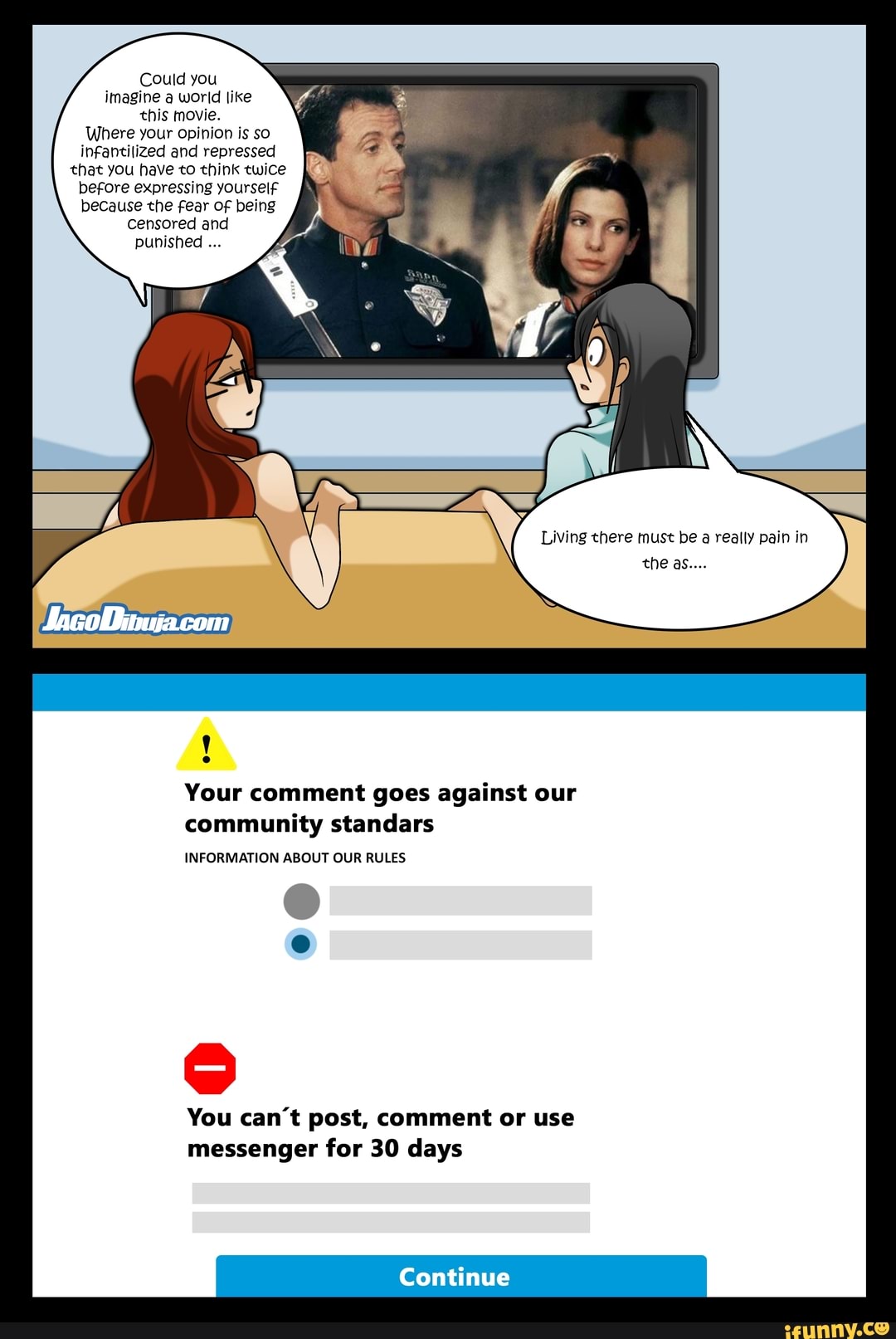 Could you imagine a world like this movie.
Where your opinion is so infantilized and repressed that you have to think twice before expressing yourself because the fear of being
Censored and punished
Living there must be a really pain in the as...
Your comment goes against our community standars
INFORMATION ABOUT OUR RULES
You can't post, comment or use messenger for 30 days
Continue