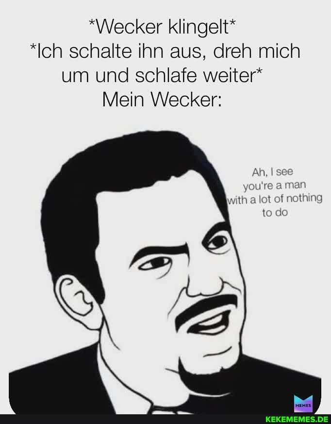 "Wecker klingelt*
*Ich schalte ihn aus, dreh mich um und schlafe weiter*
Mein Wecker:
Ah,
you're aman
with lot of nothing