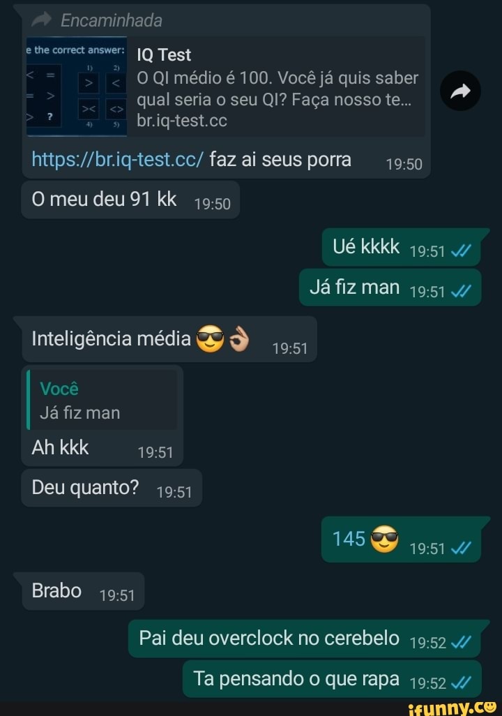 e the correct answer: IQ Test
O QI médio é 100. Você já quis saber
qual seria o seu QI? Faça nosso te...
https://br.iq-test.cc/ faz ai seus porra 49:50
4951
Você
Já fiz man
Pai deu overclock no cerebelo 19:52 4/7
Ta pensando o que rapa 19:52 4/7