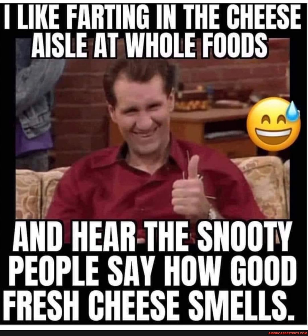 I LIKE FARTING IN THE CHEESE AISLE AT WHOLE FOODS
AND HEAR THE SNOOTY PEOPLE SAY HOW GOOD FRESH CHEESE SMELLS.
