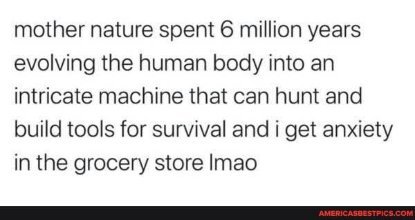 mother nature spent 6 million years evolving the human body into an intricate machine that can hunt and build tools for survival and i get anxiety in the grocery store Imao