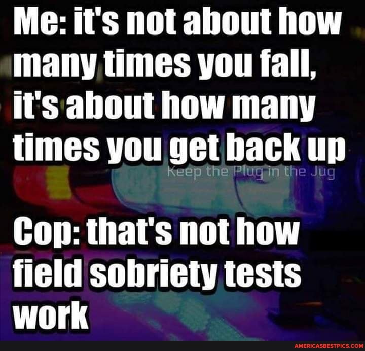 Me: it's not about how many times you fall, it's about how many times you get back Plugin the up
Con: that's not how field sobriety tests work