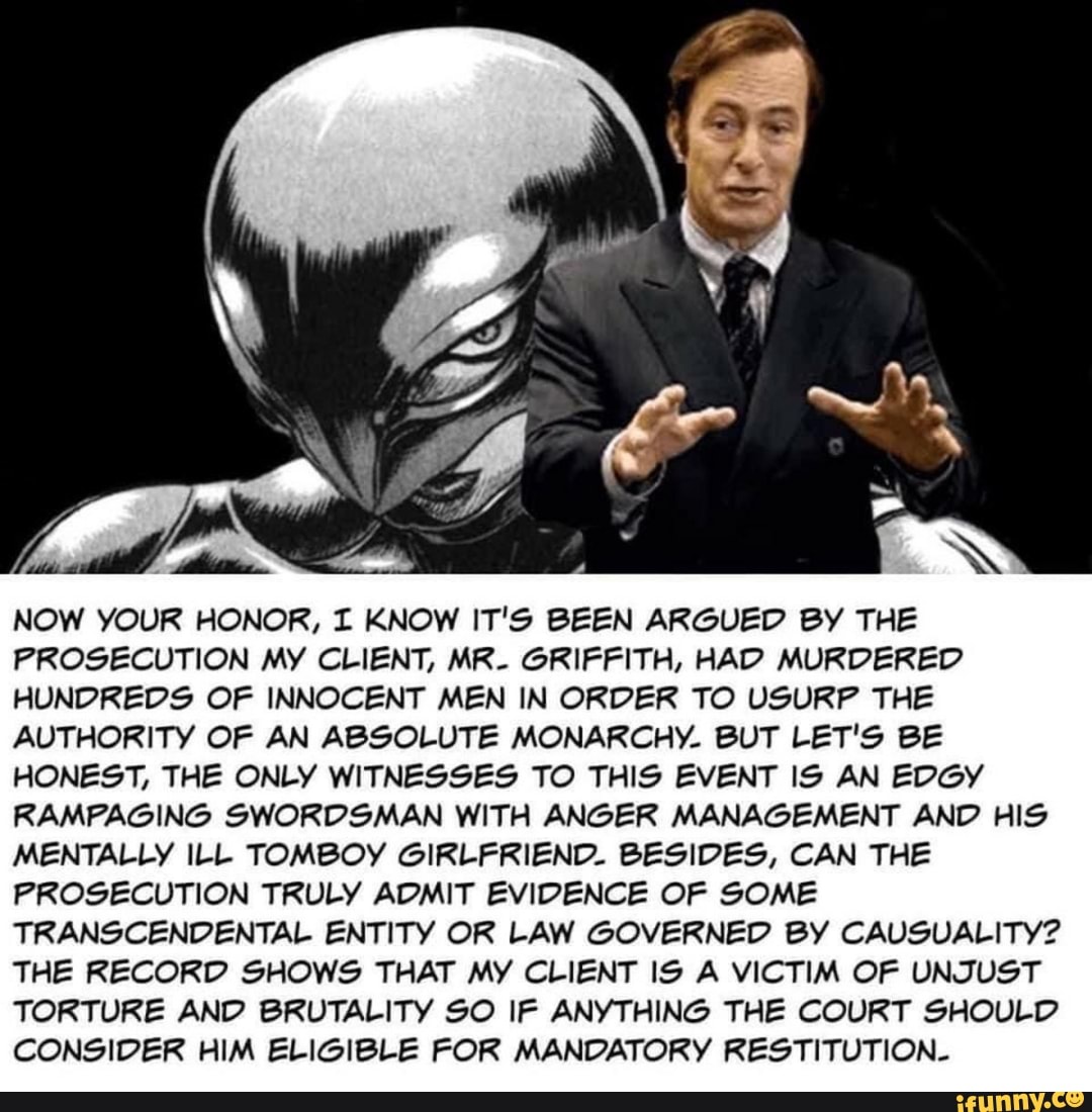 NOW YOUR HONOR, I KNOW IT'S BEEN ARGUED BY THE
PROSECUTION MY CLIENT, MR- GRIFFITH, HAD MURDERED
HUNDREDS OF INNOCENT MEN IN ORDER TO USURP THE
AUTHORITY OF AN ABSOLUTE MONARCHY. BUT LET'S BE
HONEST, THE ONLY WITNESSES TO THIS EVENT IS AN EDGY
RAMPAGING SWORDSMAN WITH ANGER MANAGEMENT AND HIS
MENTALLY ILL TOMBOY GIRLFRIEND. BESIDES, CAN THE
PROSECUTION TRULY ADMIT EVIDENCE OF SOME
TRANSCENDENTAL ENTITY OR LAW GOVERNED BY CAUSUALITY?
THE RECORD SHOWS THAT MY CLIENT IS A VICTIM OF UNJUST
TORTURE AND BRUTALITY SO IF ANYTHING THE COURT SHOULD
CONSIDER HIM ELIGIBLE FOR MANDATORY RESTITUTION-