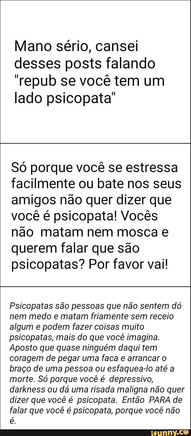 Mano sério, cansei
desses posts falando
"repub se você tem um
lado psicopata"
Só porque você se estressa
facilmente ou bate nos seus
amigos não quer dizer que
você é psicopata! Vocês
não matam nem mosca e
querem falar que são
psicopatas? Por favor vai!
Psicopatas são pessoas que não sentem dó
nem medo e matam friamente sem receio
algum e podem fazer coisas muito
psicopatas, mais do que você imagina.
Aposto que quase ninguém daqui tem
coragem de pegar uma faca e arrancar o
braço de uma pessoa ou esfaquea-lo até a
morte. Só porque você é depressivo,