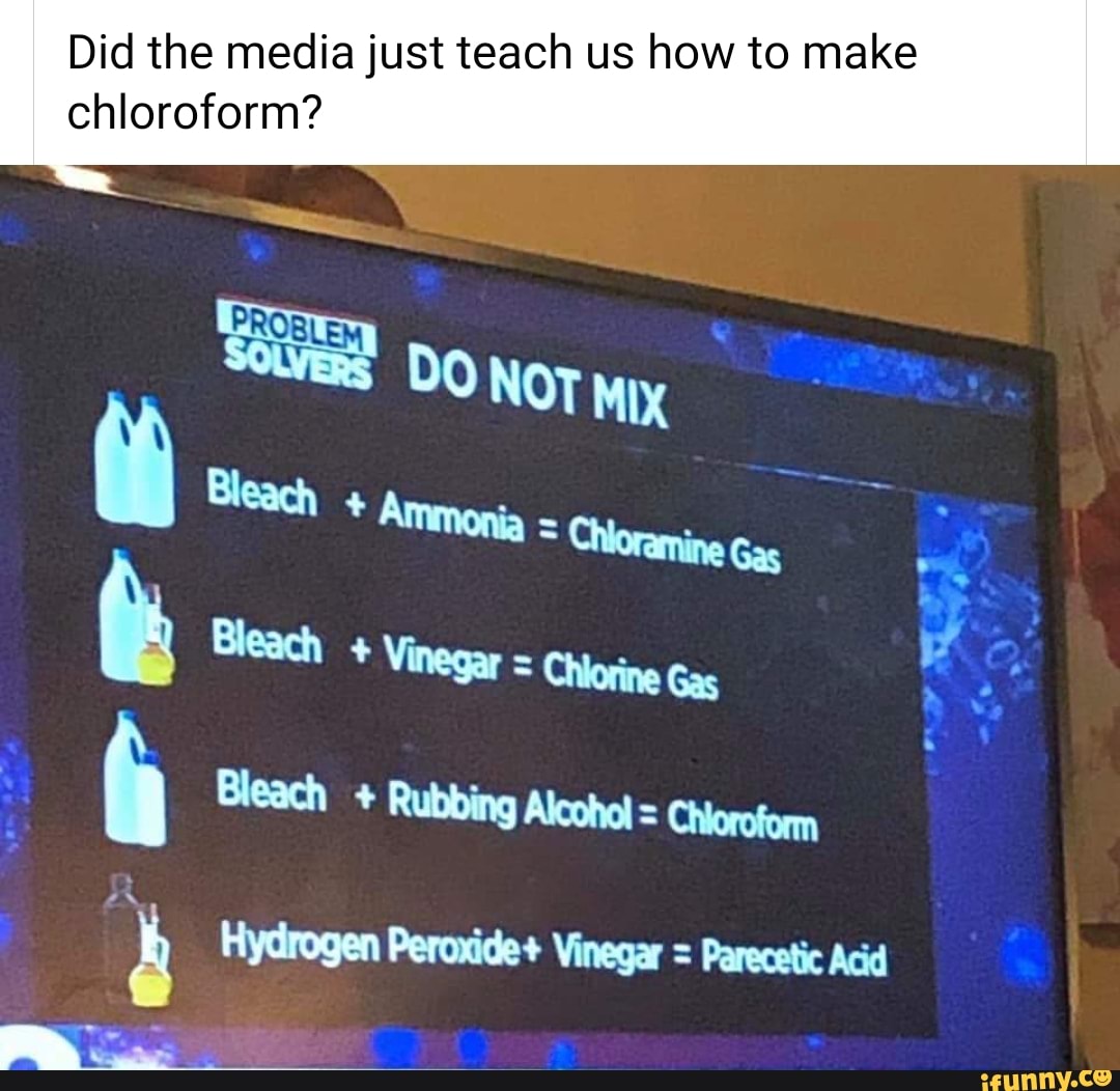 Did the media just teach us how to make
chloroform?
Bleach Vinegar = Chlorine Gas
f Bleach Rubbing Alcohol = Choroform
à Hydrogen Peroxide+ Vinegar = Parecetic Acid