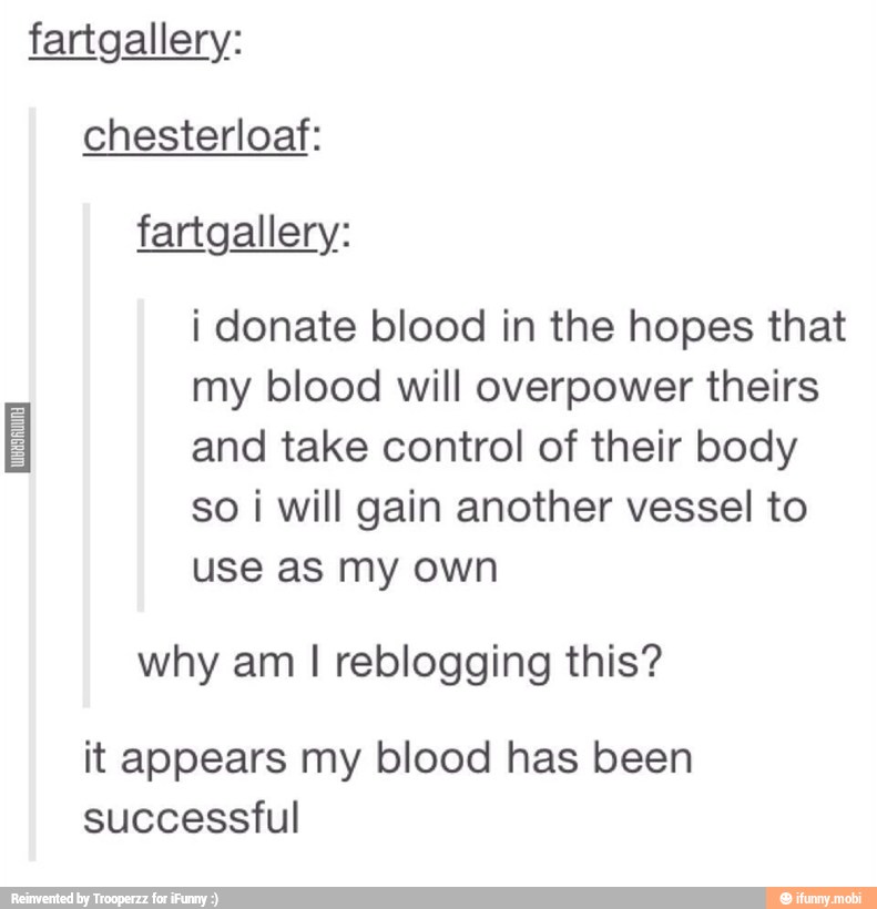 fartgallery:
chesterloaf:
i donate blood in the hopes that
my blood will overpower theirs
I and take control of their body
so i will gain another vessel to
use as my own
why am I reblogging this?
it appears my blood has been
successful