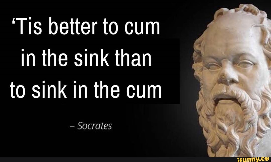 'Tis better to cum
In the sink than to sink in the cum
- Socrates