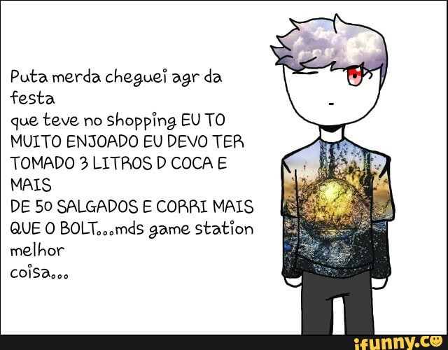 Puta merda cheguei agr da
festa
que teve no
shopping EU TO
MUITO ENJOADO EU DEVO TER
TOMADO 3 LITROS D COCA E
MAIS
DE 50 SALGADOS E CORRI MAIS
QUE O BOLT.,omds game station
melhor