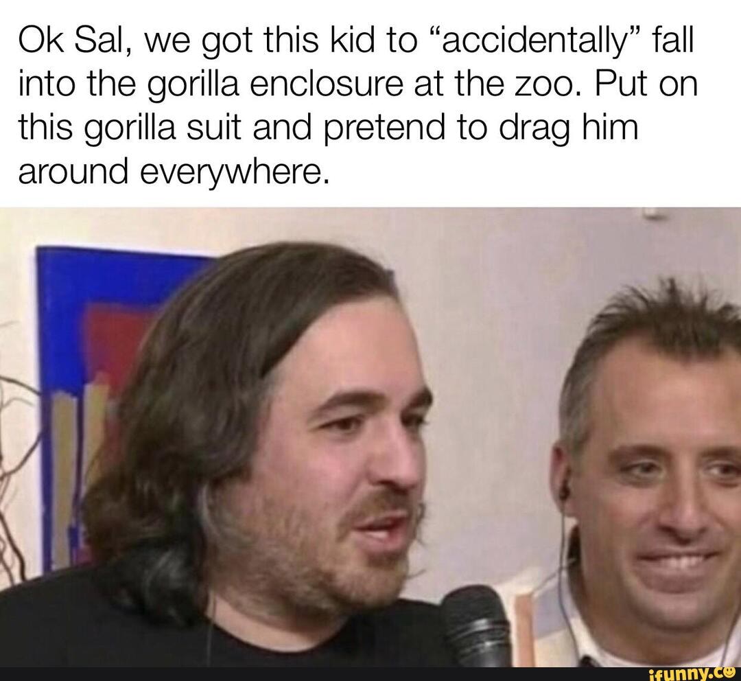 Ok Sal, we got this kid to "accidentally" fall
into the gorilla enclosure at the zoo. Put on
this gorilla suit and pretend to drag him
around everywhere.