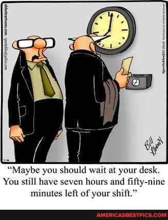 'Maybe you should wait at your desk.
You still have seven hours and fifty-nine minutes left of your shift."