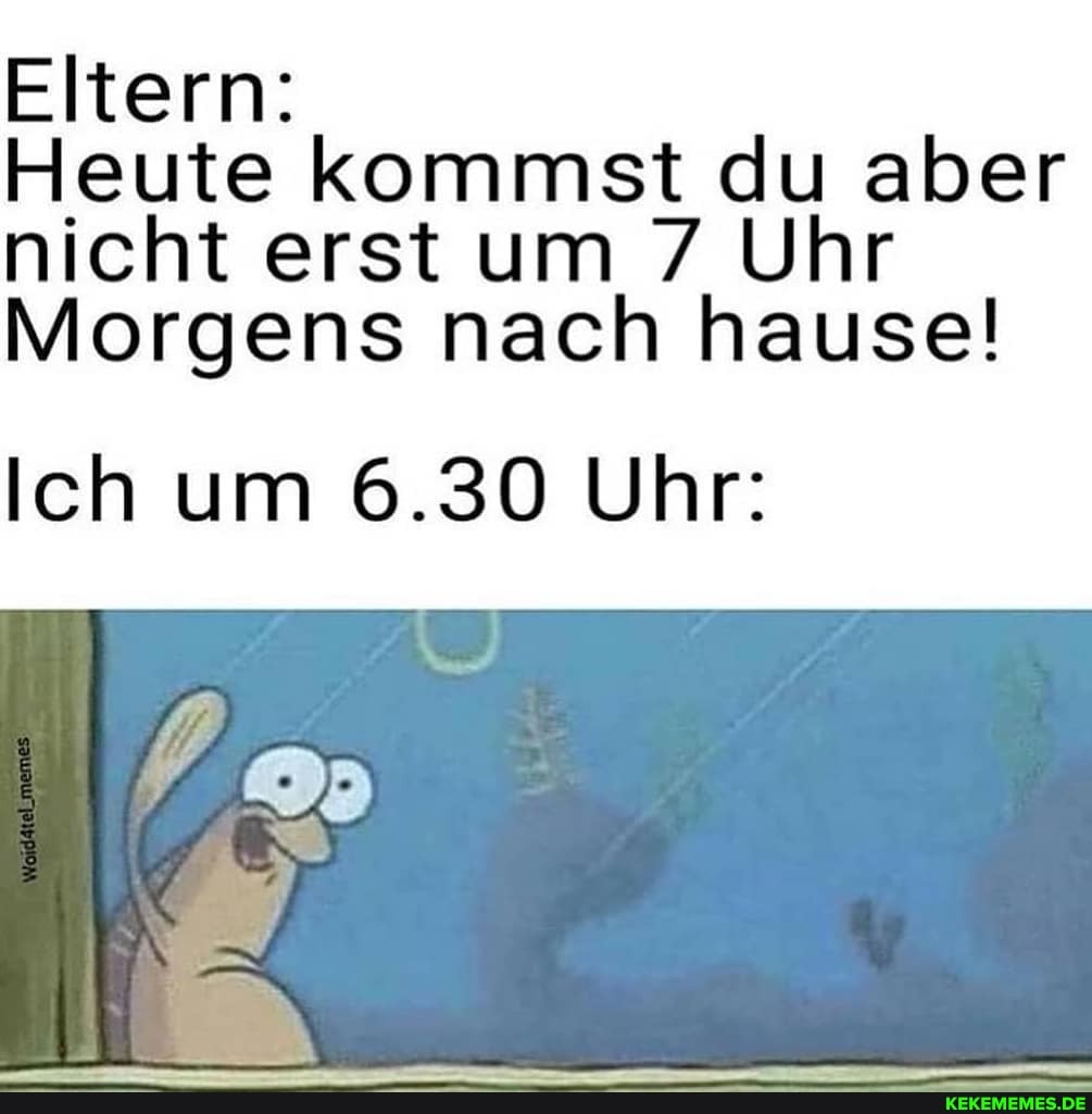 Eltern:
Heute kommst du aber nicht erst um 7 Uhr
Morgens nach hause!
Ich um 6.30 Uhr: