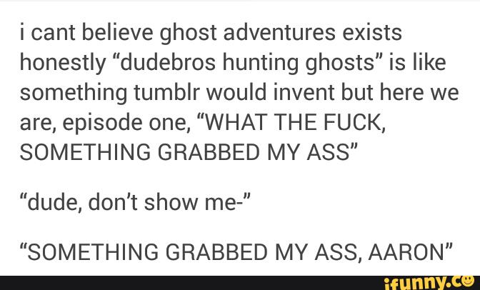 i cant believe ghost adventures exists
honestly "dudebros hunting ghosts" is like
something tumblr would invent but here we
are, episode one, "WHAT THE FUCK,
SOMETHING GRABBED MY ASS“
"dude, don't show me-”
"SOMETHING GRABBED MY ASS, AARON"