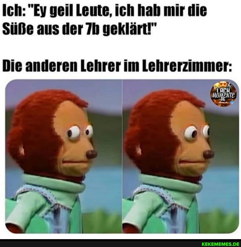 Ich: "Ey geil Leute, ich hah mir die
Süße aus der geklärt!"
Die anderen Lehrer im Lehrerzimmer:
MOMENTE