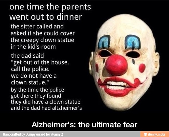 one time the parents
went out to dinner
the sitter called and
asked if she could cover
the creepy clown statue
in the kid's room
the dad said
call the police.
we do not have a
A clown statue."
by the time the police
got there they found
they did have a clown statue
and the dad had altzheimer's
Alzheimer's: the ultimate fear - Alzheimer's: the ultimate fear
