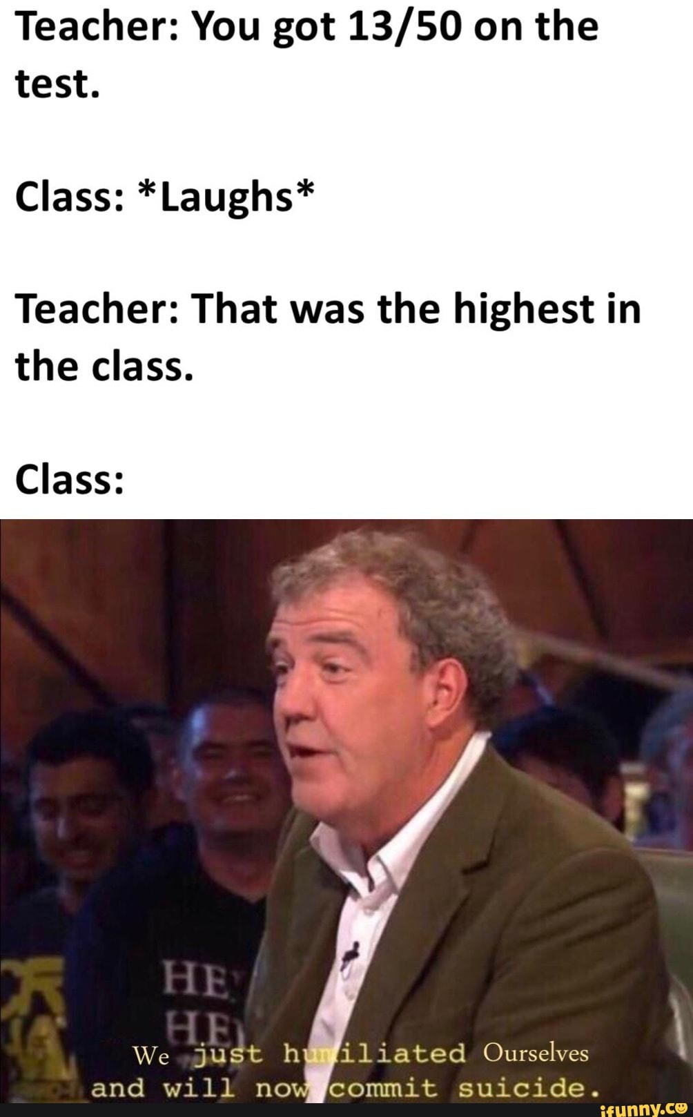 Teacher You Got 13 50 On The Test Class Laughs Teacher That Was The Highest In The Class Class Il Iated Ourselves Commit Suicide We Just H And Will No Ifunny