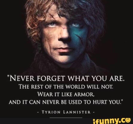 "NEVER FORGET WHAT YOU ARE.
THE REST OF THE WORLD WILL NOT.
WEAR IT LIKE ARMOR,
AND IT CAN NEVER BE USED TO HURT YOU"
TYRION LANNISTER