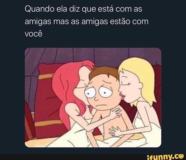 Quando ela diz que está com as
amigas mas as amigas estão com
você
