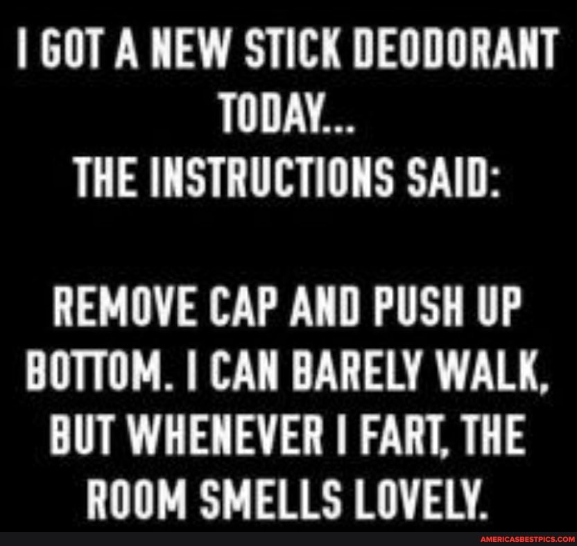 I GOT A NEW STICK DEODORANT TODAY...
THE INSTRUCTIONS SAID:
REMOVE CAP AND PUSH UP BOTTOM. I CAN BARELY WALK,
BUT WHENEVER I FART, THE ROOM SMELLS LOVELY.