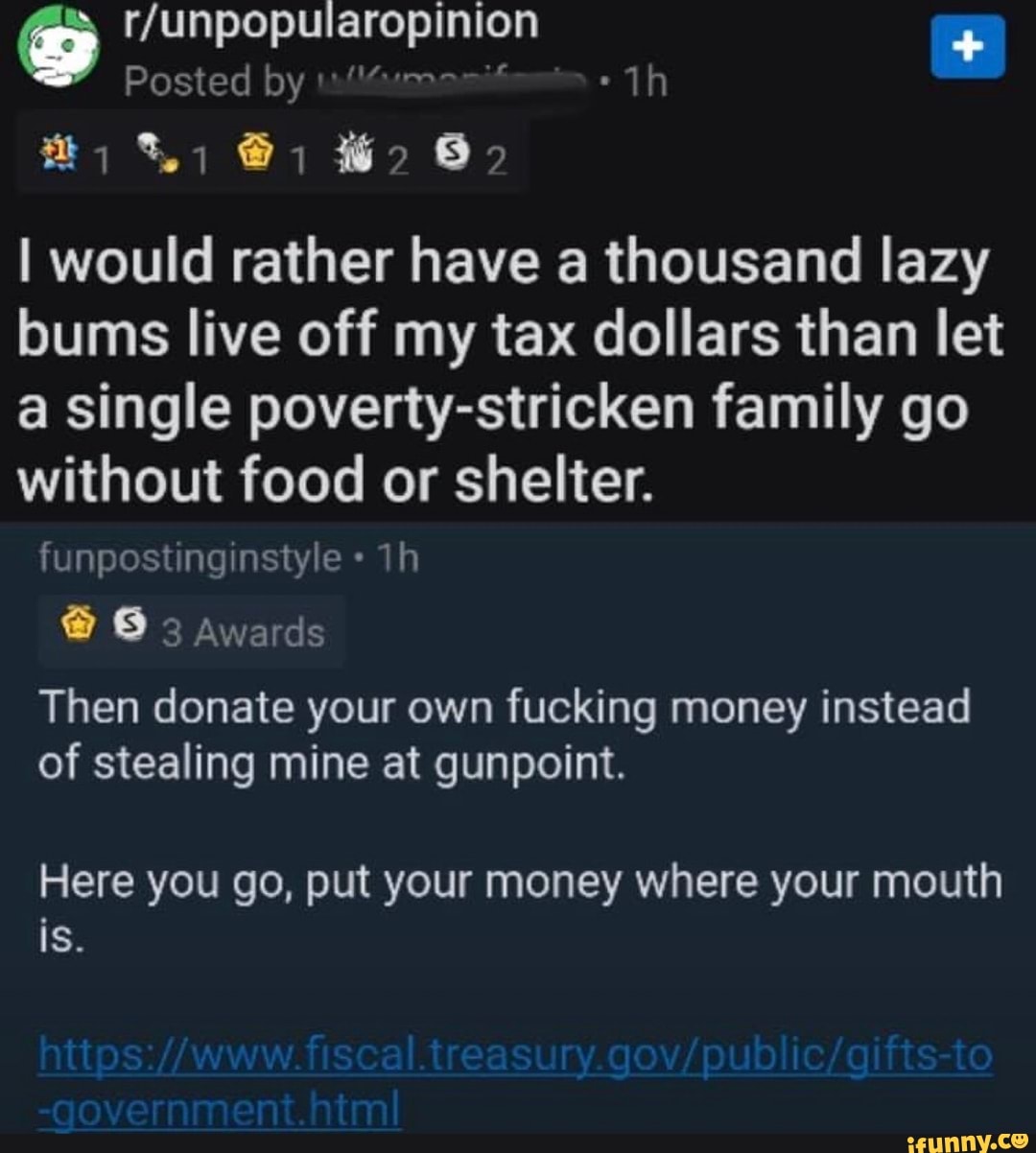 Posted by
I would rather have a thousand lazy bums live off my tax dollars than let a single poverty-stricken family go without food or shelter.
un ostngn tye
@ 3 Awards
Then donate your own fucking money instead of stealing mine at gunpoint.
Here you go, put your money where your mouth is.
-government.html