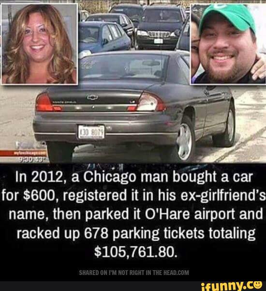 In 2012, a
éhic'ano man
bo'tíght a car
for $600, registered it in his ex-girlfriend’s
name, then parked it O'Hare airport and
racked up 678 parking tickets totaling
$105,761.80.