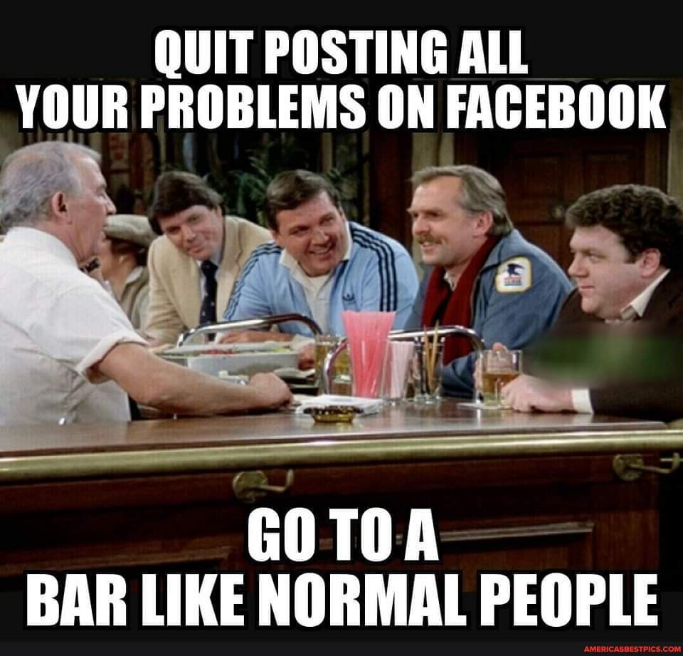 QUIT POSTING ALL YOUR PROBLEMS ON FACEBOOK GOTOA BAR LIKE NORMAL PEOPLE ...