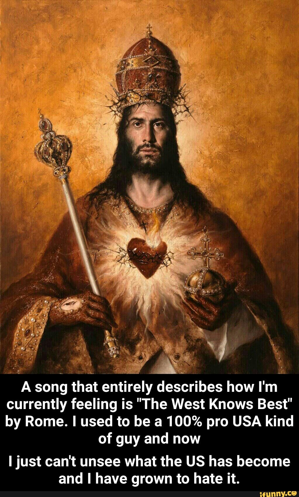 a
A song that entirely describes how I'm
currently feeling is "The West Knows Best"
by Rome. I used to be a 100% pro USA kind
of guy and now
I just can't unsee what the US has become
and I have grown to hate it. - I just can't unsee what the US has become and I have grown to hate it.