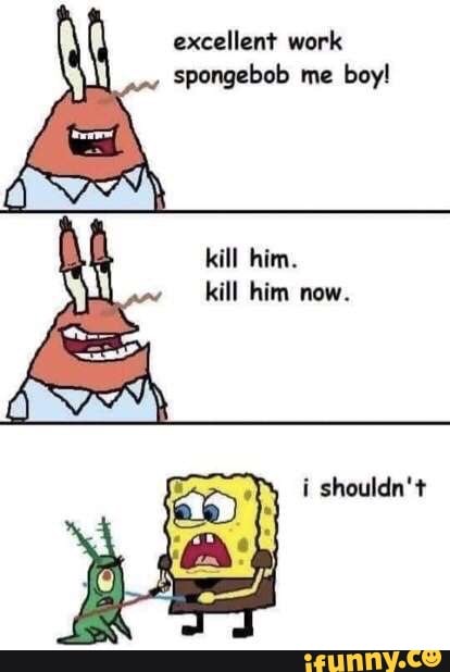 Excellent work spongebob me boy! kill him. kill him now. i shouldn't ...